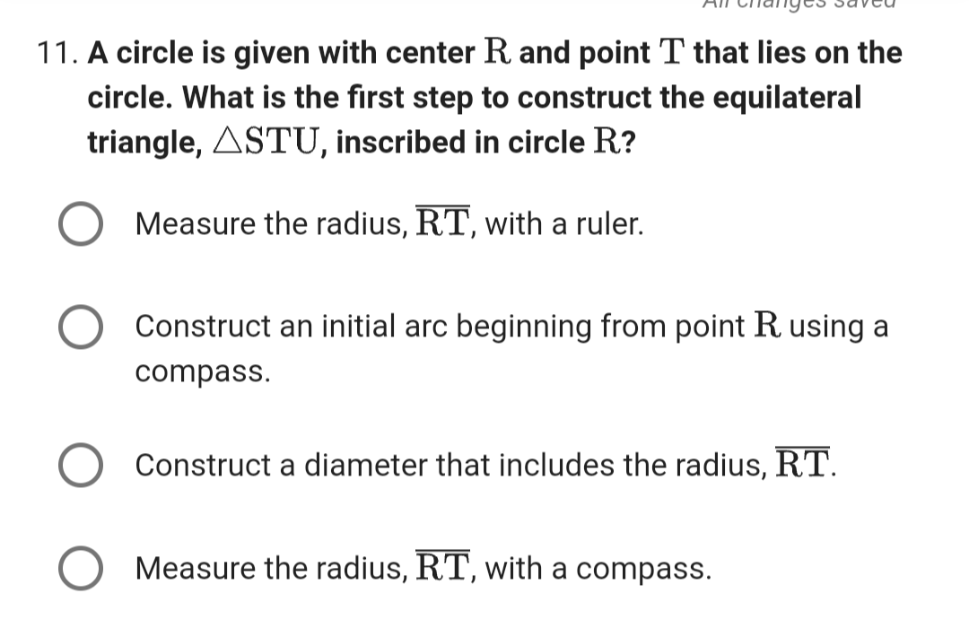 11. A circle is given with center R and point T that lies on the
circle. What is the first step to construct the equilateral
triangle, ASTU, inscribed in circle R?
Measure the radius, RT, with a ruler.
Construct an initial arc beginning from point R using a
compass.
Construct a diameter that includes the radius, RT.
Measure the radius, RT, with a compass.