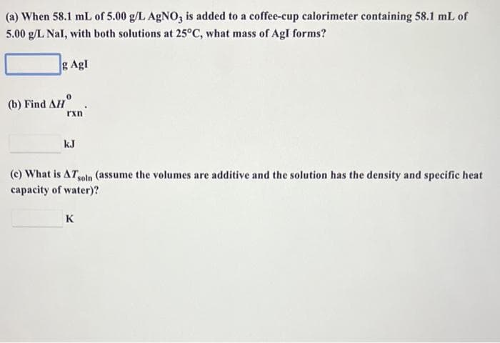 (a) When 58.1 mL of 5.00 g/L AgNO3 is added to a coffee-cup calorimeter containing 58.1 mL of
5.00 g/L Nal, with both solutions at 25°C, what mass of Agl forms?
g Agl
(b) Find AH
rxn
kJ
(c) What is AT soln (assume the volumes are additive and the solution has the density and specific heat
capacity of water)?
K