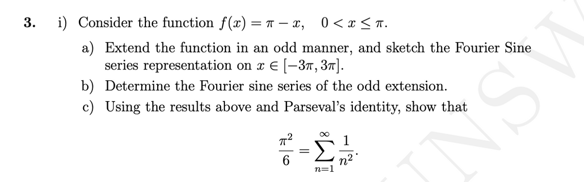3.
i) Consider the function f(x) = π-X, 0 < x≤ π.
a) Extend the function in an odd manner, and sketch the Fourier Sine
series representation on x € [-3, 3π].
b) Determine the Fourier sine series of the odd extension.
c) Using the results above and Parseval's identity, show that
π²
n=1
n²
U
N