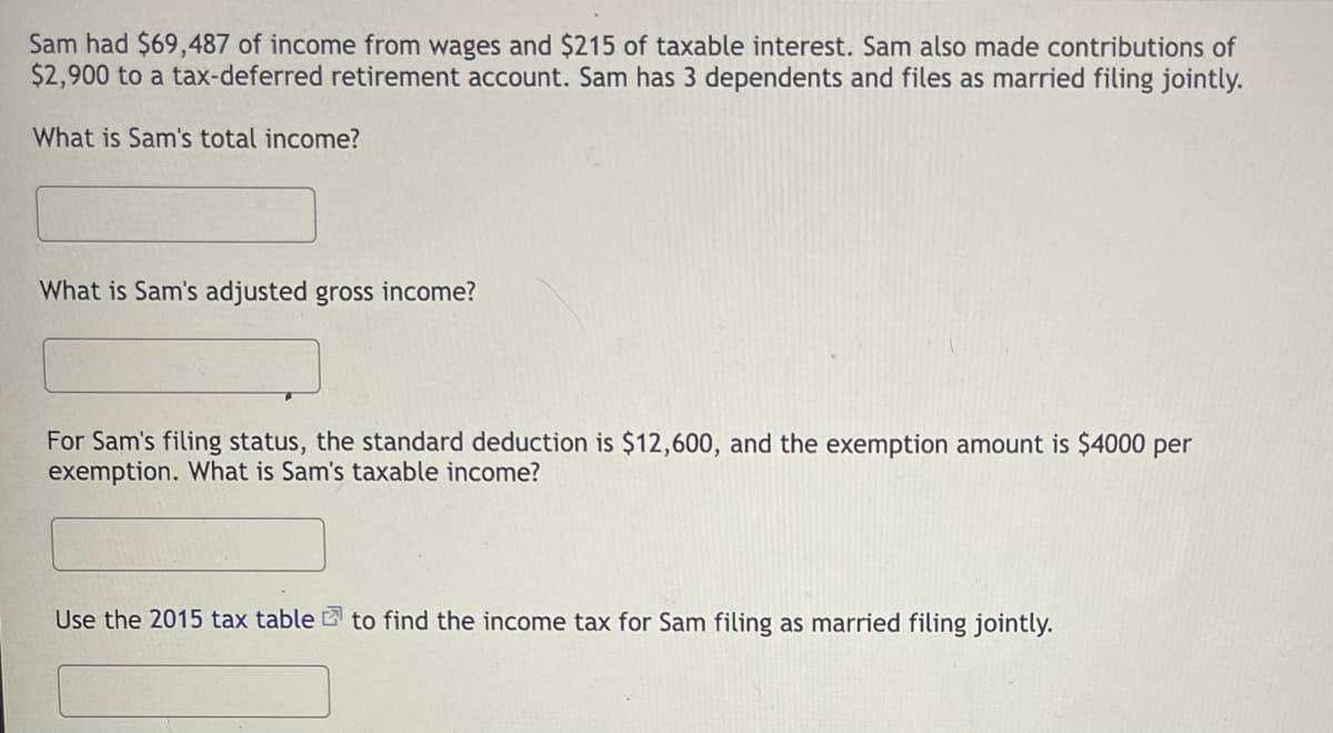 Sam had $69,487 of income from wages and $215 of taxable interest. Sam also made contributions of
$2,900 to a tax-deferred retirement account. Sam has 3 dependents and files as married filing jointly.
What is Sam's total income?
What is Sam's adjusted gross income?
For Sam's filing status, the standard deduction is $12,600, and the exemption amount is $4000 per
exemption. What is Sam's taxable income?
Use the 2015 tax table to find the income tax for Sam filing as married filing jointly.
