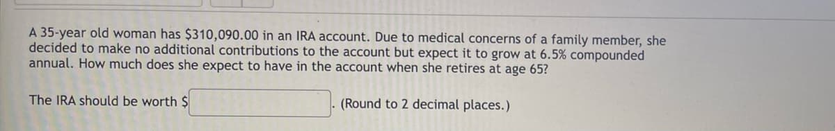 A 35-year old woman has $310,090.00 in an IRA account. Due to medical concerns of a family member, she
decided to make no additional contributions to the account but expect it to grow at 6.5% compounded
annual. How much does she expect to have in the account when she retires at age 65?
The IRA should be worth $
(Round to 2 decimal places.)

