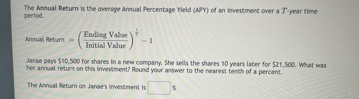 The Annual Return is the average Annual Percentage Yield (APY) of an investment over a T-year time
period.
Ending Value
Annual Return
- 1
Initial Value
Janae pays $10,500 for shares in a new company. She sells the shares 10 years later for $21,500. What was
her annual return on this investment? Round your answer to the nearest tenth of a percent.
The Annual Return on Janae's investment is
