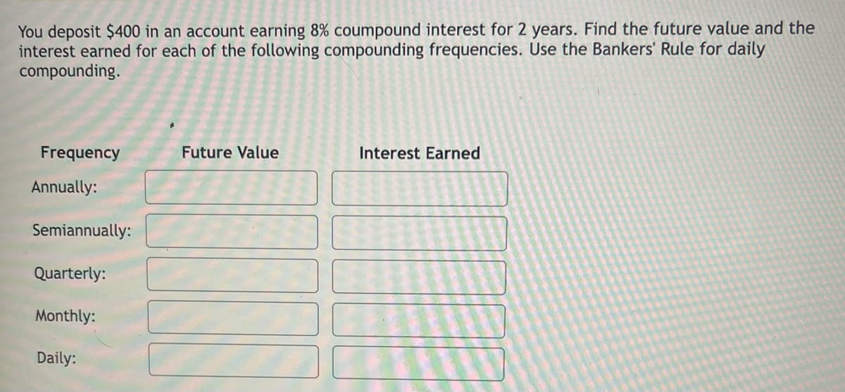 You deposit $400 in an account earning 8% coumpound interest for 2 years. Find the future value and the
interest earned for each of the following compounding frequencies. Use the Bankers' Rule for daily
compounding.
Frequency
Future Value
Interest Earned
Annually:
Semiannually:
Quarterly:
Monthly:
Daily:
