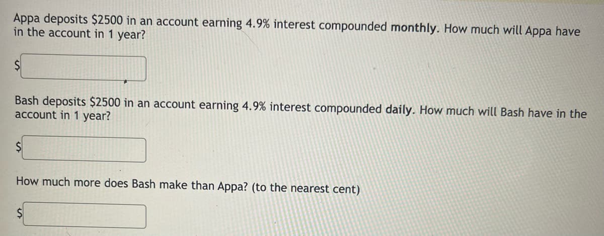 Appa deposits $2500 in an account earning 4.9% interest compounded monthly. How much will Appa have
in the account in 1 year?
$
Bash deposits $2500 in an account earning 4.9% interest compounded daily. How much will Bash have in the
account in 1 year?
How much more does Bash make than Appa? (to the nearest cent)
