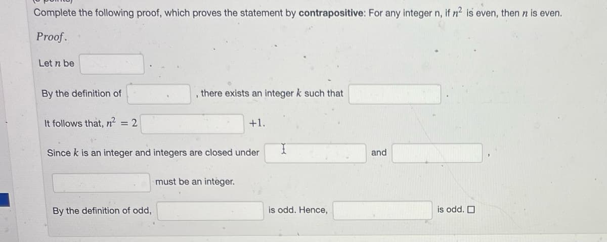 Complete the following proof, which proves the statement by contrapositive: For any integer n, if n² is even, then n is even.
Proof.
Let n be
By the definition of
It follows that, n² = 2
1
By the definition of odd,
there exists an integer k such that
Since k is an integer and integers are closed under
+1.
must be an integer.
I
is odd. Hence,
and
is odd.
