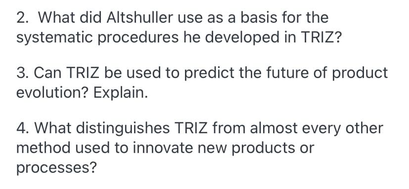 2. What did Altshuller use as a basis for the
systematic procedures he developed in TRIZ?
3. Can TRIZ be used to predict the future of product
evolution? Explain.
4. What distinguishes TRIZ from almost every other
method used to innovate new products or
processes?
