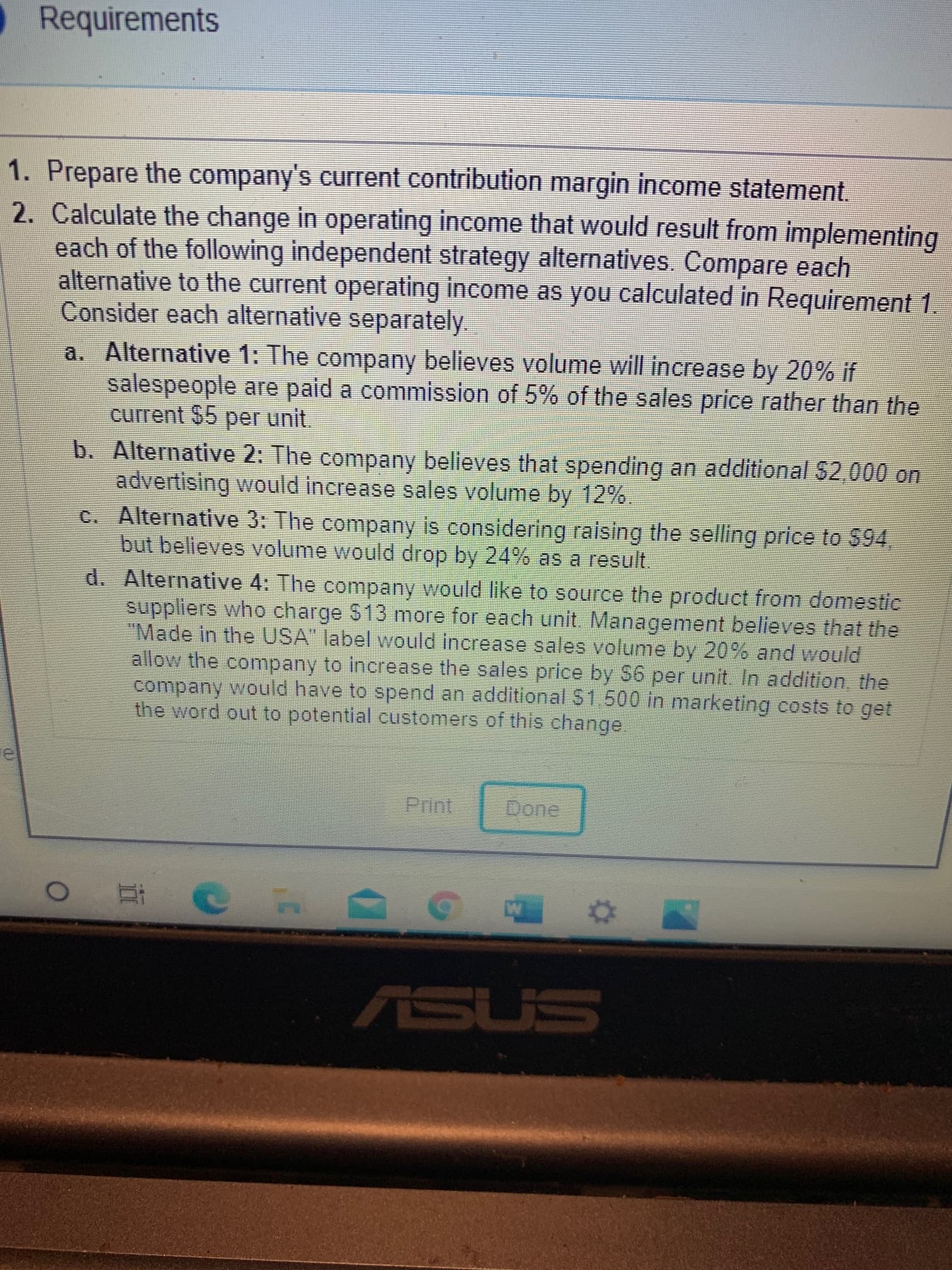 1. Prepare the company's current contribution margin income statement.
2. Calculate the change in operating income that would result from implementing
each of the following independent strategy alternatives. Compare each
alternative to the current operating income as you calculated in Requirement 1.
Consider each alternative separately.
a. Alternative 1: The company believes volume will increase by 20% if
salespeople are paid a commission of 5% of the sales price rather than the
current $5 per unit.
b. Alternative 2: The company believes that spending an additional $2,000 on
advertising would increase sales volume by 12%.
C. Alternative 3: The company is considering raising the selling price to $94
but believes volume would drop by 24% as a result.
d. Alternative 4: The company would like to source the product from domestic
suppliers who charge S13 more for each unit. Management believes that the
"Made in the USA" label would increase sales volume by 20% and would
allow the company to increase the sales price by $6 per unit. In addition, the
company would have to spend an additional $1.500 in marketing costs to get
the word out to potential customers of this change.
