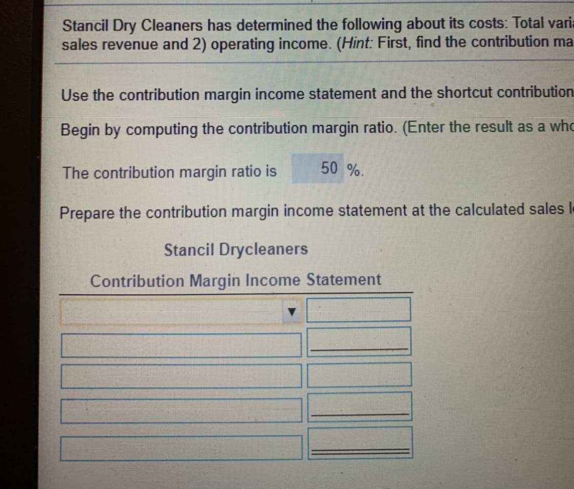 Stancil Dry Cleaners has determined the following about its costs: Total varia
sales revenue and 2) operating income. (Hint: First, find the contribution ma
Use the contribution margin income statement and the shortcut contribution
Begin by computing the contribution margin ratio. (Enter the result as a whc
50 %.
The contribution margin ratio is
Prepare the contribution margin income statement at the calculated sales I
Stancil Drycleaners
Contribution Margin Income Statement
