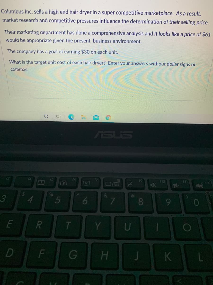 Columbus Inc. sells a high end hair dryer in a super competitive marketplace. As a result,
market research and competitive pressures influence the determination of their selling price.
Their marketing department has done a comprehensive analysis and It looks like a price of $61
would be appropriate given the present business environment.
The company has a goal of earning $30 on each unit.
What is the target unit cost of each hair dryer? Enter your answers without dollar signs or
commas.
ASUS
13
f4
E3
X
19
OLF
11
(12
3.
&
4.
5
7.
8.
E
T.
Y.
F
G
H
K
t6
立
