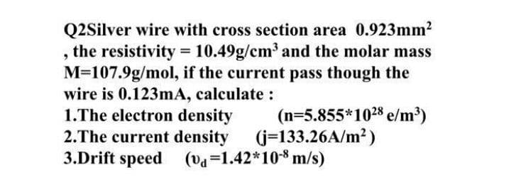 Q2Silver wire with cross section area 0.923mm2
the resistivity = 10.49g/cm³ and the molar mass
M=107.9g/mol, if the current pass though the
wire is 0.123mA, calculate :
1.The electron density
2.The current density (j-133.26A/m2)
3.Drift speed (va=1.42*10* m/s)
(n=5.855*1028 e/m³)
