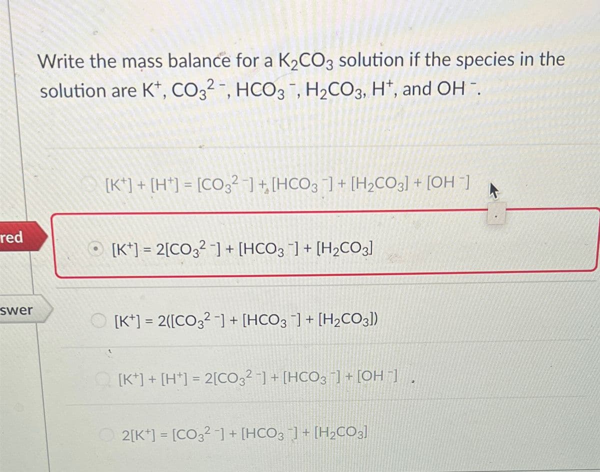 red
Write the mass balance for a K2CO3 solution if the species in the
solution are K+, CO32, HCO3, H2CO3, H+, and OH.
[K]+[H+] = [CO32]+[HCO3] + [H2CO3] + [OH]
[K] = 2[CO2]+[HCO3] + [H2CO3]
swer
[K+] = 2([CO32] + [HCO3 ] + [H2CO3])
[K]+[H+] = 2[CO32] + [HCO3] + [OH-]
2[K] = [CO32] + [HCO3 ¯] + [H2CO3]