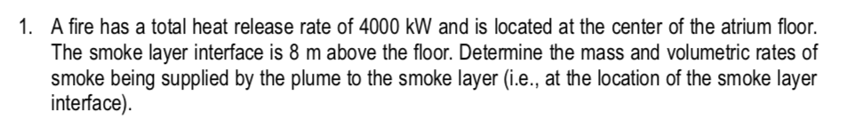 1. A fire has a total heat release rate of 4000 kW and is located at the center of the atrium floor.
The smoke layer interface is 8 m above the floor. Determine the mass and volumetric rates of
smoke being supplied by the plume to the smoke layer (i.e., at the location of the smoke layer
interface).