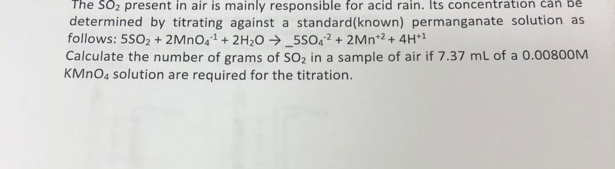 The SO2 present in air is mainly responsible for acid rain. Its concentration can be
determined by titrating against a standard(known) permanganate solution as
follows: 5SO2 + 2MNO41 + 2H20 →_5SO4² + 2Mn*2 + 4H+1
Calculate the number of grams of SO2 in a sample of air if 7.37 mL of a 0.00800M
KMNO4 solution are required for the titration.
-
