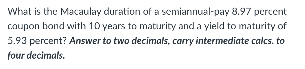 What is the Macaulay duration of a semiannual-pay 8.97 percent
coupon bond with 10 years to maturity and a yield to maturity of
5.93 percent? Answer to two decimals, carry intermediate calcs. to
four decimals.