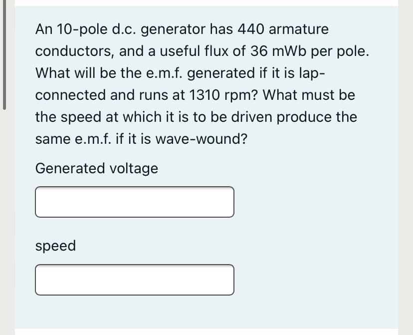 An 10-pole d.c. generator has 440 armature
conductors, and a useful flux of 36 mWb per pole.
What will be the e.m.f. generated if it is lap-
connected and runs at 1310 rpm? What must be
the speed at which it is to be driven produce the
same e.m.f. if it is wave-wound?
Generated voltage
speed
