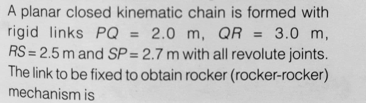 A planar closed kinematic chain is formed with
rigid links PQ = 2.0 m, QR = 3.0 m,
RS = 2.5 m and SP = 2.7 m with all revolute joints.
The link to be fixed to obtain rocker (rocker-rocker)
mechanism is
