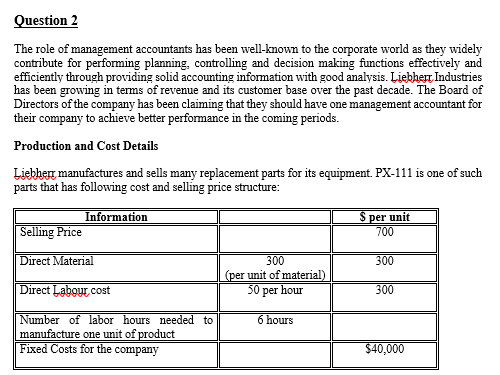 Question 2
The role of management accountants has been well-known to the corporate world as they widely
contribute for performing planning, controlling and decision making functions effectively and
efficiently through providing solid accounting information with good analysis. Liebherr Industries
has been growing in terms of revenue and its customer base over the past decade. The Board of
Directors of the company has been claiming that they should have one management accountant for
their company to achieve better performance in the coming periods.
Production and Cost Details
Liebherr manufactures and sells many replacement parts for its equipment. PX-111 is one of such
parts that has following cost and selling price structure:
Information
Selling Price
Direct Material
Direct Labour cost
Number of labor hours needed to
manufacture one unit of product
Fixed Costs for the company
$ per unit
700
300
(per unit of material)
50 per hour
300
300
6 hours
$40,000