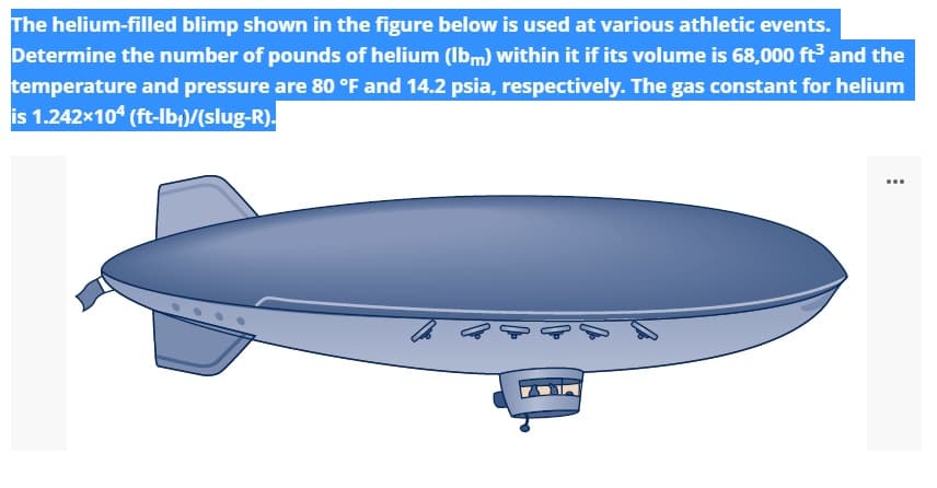 The helium-filled blimp shown in the figure below is used at various athletic events.
Determine the number of pounds of helium (Ibm) within it if its volume is 68,000 ft and the
temperature and pressure are 80 °F and 14.2 psia, respectively. The gas constant for helium
is 1.242x104 (ft-lb;)/(slug-R).
...
