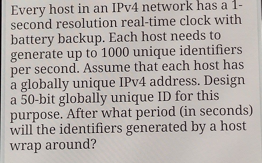 Every host in an IPv4 network has a 1-
second resolution real-time clock with
battery backup. Each host needs to
generate up to 1000 unique identifiers
per second. Assume that each host has
a globally unique IPv4 address. Design
a 50-bit globally unique ID for this
purpose. After what period (in seconds)
will the identifiers generated by a host
wrap around?