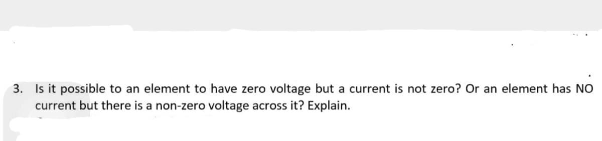 3. Is it possible to an element to have zero voltage but a current is not zero? Or an element has NO
current but there is a non-zero voltage across it? Explain.
