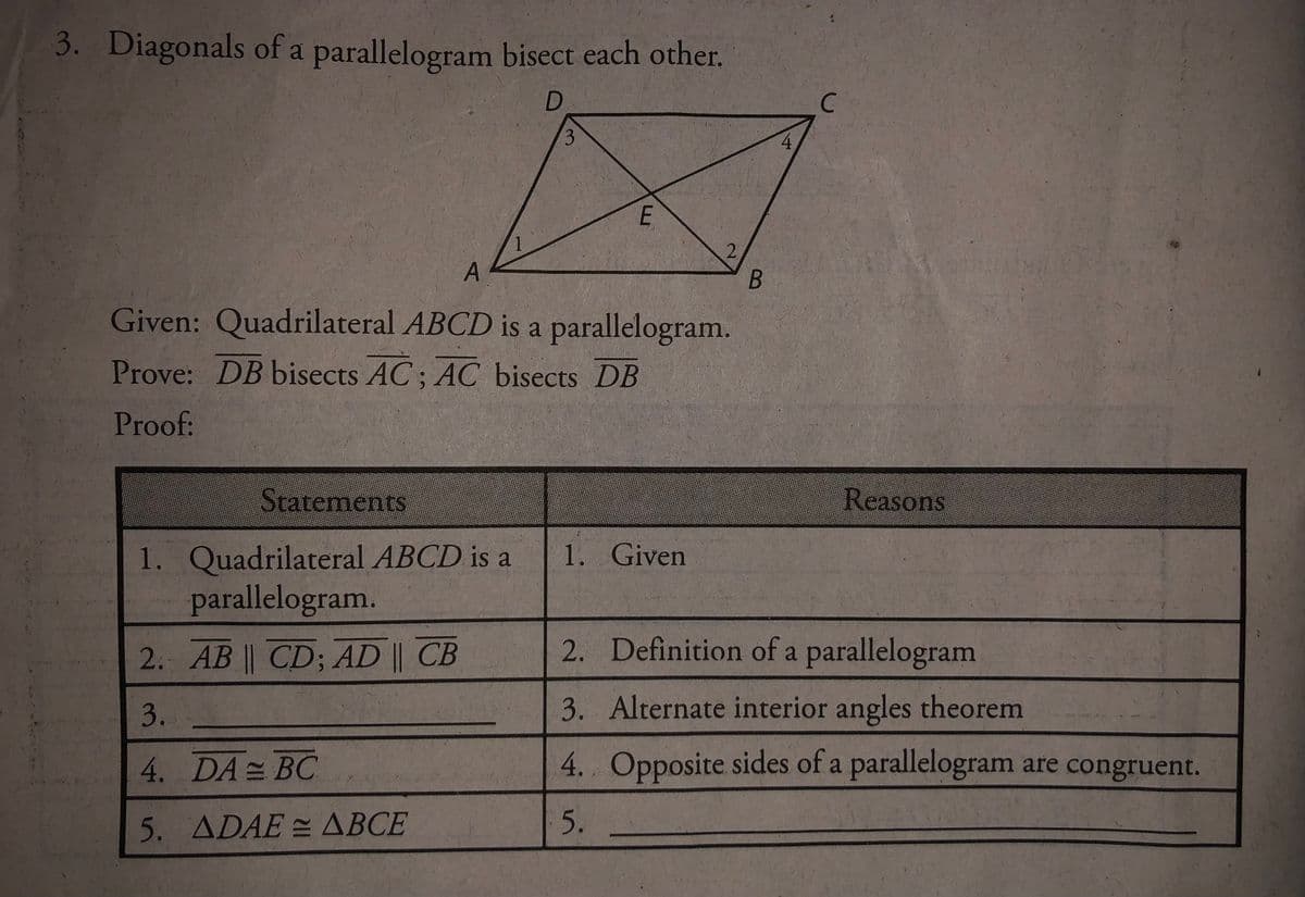3. Diagonals of a parallelogram bisect each other.
D.
C.
1
Given: Quadrilateral ABCD is a parallelogram.
Prove: DB bisects AC; AC bisects DB
Proof:
Statements
Reasons
1. Quadrilateral ABCD is a
parallelogram.
1. Given
2. Definition of a parallelogram
2. AB || CD; AD || CB
3.
3. Alternate interior angles theorem
4. DA= BC
4. Opposite sides of a parallelogram are congruent.
5. ADAE= ABCE
5.
