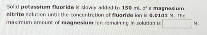 Solid potassium fluoride is slowly added to 150 mL of a magnesium
nitrite solution until the concentration of fluoride ion is 0.0101 M. The
maximum amount of magnesium ion remaining in solution is
M.