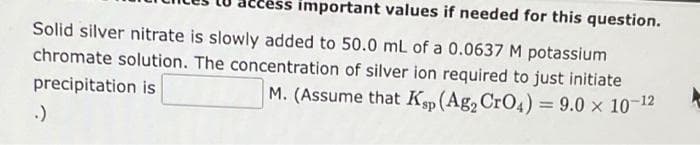 ss important values if needed for this question.
Solid silver nitrate is slowly added to 50.0 mL of a 0.0637 M potassium
chromate solution. The concentration of silver ion required to just initiate
precipitation is
M. (Assume that Ksp (Ag₂ CrO4) = 9.0 × 10-¹2
.)