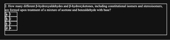 2. How many different ß-hydroxyaldehydes and ß-hydroxyketones, including constitutional isomers and stereoisomers,
are formed upon treatment of a mixture of acetone and benzaldehyde with base?
a.
b. 2
c. 3
d. 4