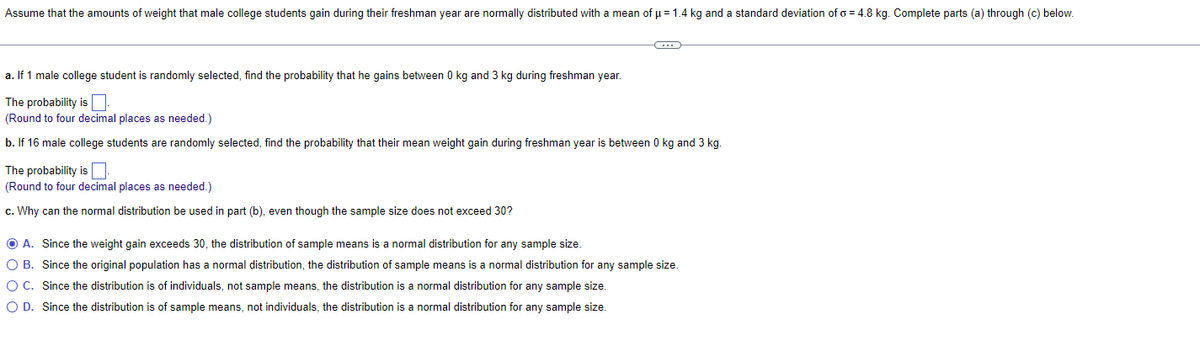 Assume that the amounts of weight that male college students gain during their freshman year are normally distributed with a mean of μ = 1.4 kg and a standard deviation of o=4.8 kg. Complete parts (a) through (c) below.
C
a. If 1 male college student is randomly selected, find the probability that he gains between 0 kg and 3 kg during freshman year.
The probability is
(Round to four decimal places as needed.)
b. If 16 male college students are randomly selected, find the probability that their mean weight gain during freshman year is between 0 kg and 3 kg.
The probability is.
(Round to four decimal places as needed.)
c. Why can the normal distribution be used in part (b), even though the sample size does not exceed 30?
ⒸA. Since the weight gain exceeds 30, the distribution of sample means is a normal distribution for any sample size.
O B.
Since the original population has a normal distribution, the distribution of sample means is a normal distribution for any sample size.
Since the distribution is of individuals, not sample means, the distribution is a normal distribution for any sample size.
O C.
O D. Since the distribution is of sample means, not individuals, the distribution is a normal distribution for any sample size.