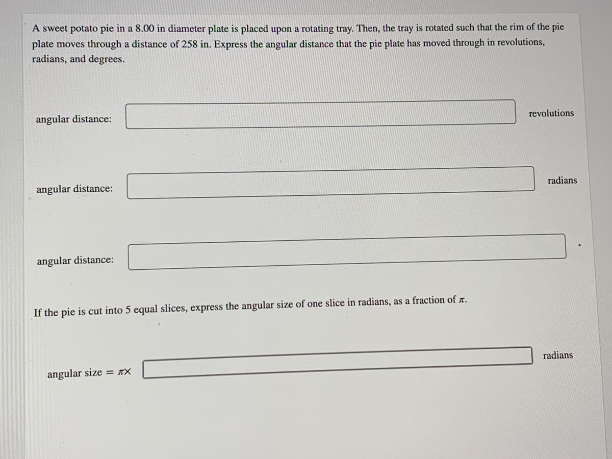 A sweet potato pie in a 8.00 in diameter plate is placed upon a rotating tray. Then, the tray is rotated such that the rim of the pie
plate moves through a distance of 258 in. Express the angular distance that the pie plate has moved through in revolutions,
radians, and degrees.
angular distance:
revolutions
angular distance:
radians
angular distance:
If the pie is cut into 5 equal slices, express the angular size of one slice in radians, as a fraction of r.
radians
angular size = xX
