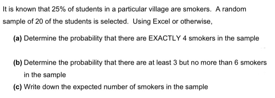 It is known that 25% of students in a particular village are smokers. A random
sample of 20 of the students is selected. Using Excel or otherwise,
(a) Determine the probability that there are EXACTLY 4 smokers in the sample
(b) Determine the probability that there are at least 3 but no more than 6 smokers
in the sample
(c) Write down the expected number of smokers in the sample
