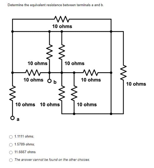 Determine the equivalent resistance between terminals a and b.
M
10 ohms
10 ohms
10 ohms
Mw
10 ohms b
10 ohms 10 ohms
10 ohms
1.1111 ohms;
1.5789 ohms;
11.6667 ohms
The answer cannot be found on the other choices.
10 ohms
10 ohms