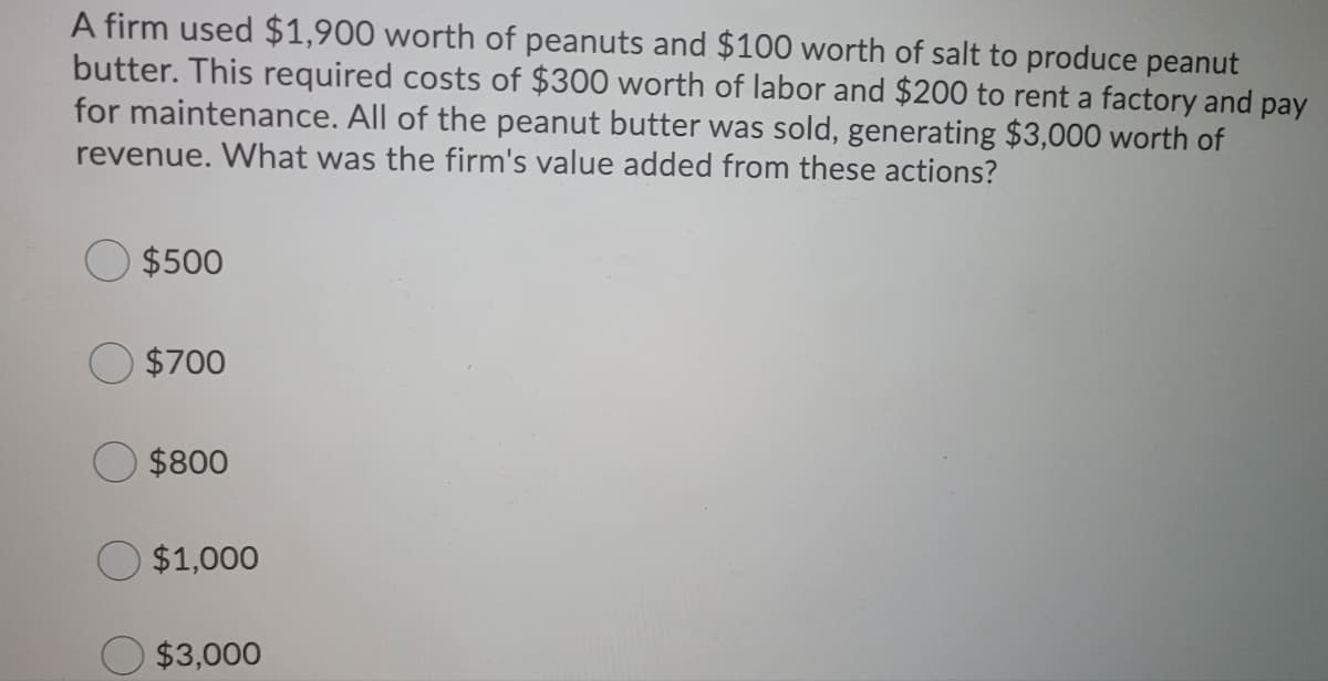 A firm used $1,900 worth of peanuts and $100 worth of salt to produce peanut
butter. This required costs of $300 worth of labor and $200 to rent a factory and pay
for maintenance. All of the peanut butter was sold, generating $3,000 worth of
revenue. What was the firm's value added from these actions?
$500
$700
$800
$1,000
$3,000
