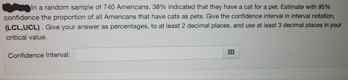 In a random sample of 740 Americans, 38% indicated that they have a cat for a pet. Estimate with 95%
confidence the proportion of all Americans that have cats as pets. Give the confidence interval in interval notation,
(LCL,UCL). Give your answer as percentages, to at least 2 decimal places, and use at least 3 decimal places in your
critical value.
Confidence Interval:
