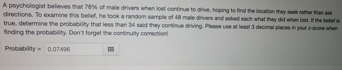 A psychologist believes that 78% of male drivers when lost continue to drive, hoping to find the location they seek rather than ask
directions. To examine this belief, he took a random sample of 48 male drivers and asked each what they did when lost. If the belief is
true, determine the probability that less than 34 said they continue driving. Please use at least 3 decimal places in your z-score when
finding the probability. Don't forget the continuity correction!
Probability = 0.07496
%3D
