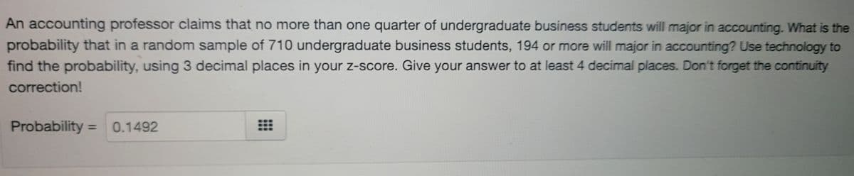 An accounting professor claims that no more than one quarter of undergraduate business students will major in accounting. What is the
probability that in a random sample of 710 undergraduate business students, 194 or more will major in accounting? Use technology to
find the probability, using 3 decimal places in your z-score. Give your answer to at least 4 decimal places. Don't forget the continuity
correction!
Probability =
0.1492
