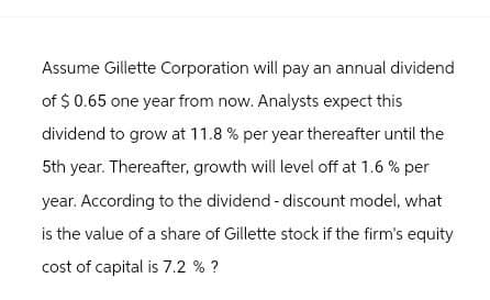 Assume Gillette Corporation will pay an annual dividend
of $ 0.65 one year from now. Analysts expect this
dividend to grow at 11.8% per year thereafter until the
5th year. Thereafter, growth will level off at 1.6% per
year. According to the dividend - discount model, what
is the value of a share of Gillette stock if the firm's equity
cost of capital is 7.2 % ?