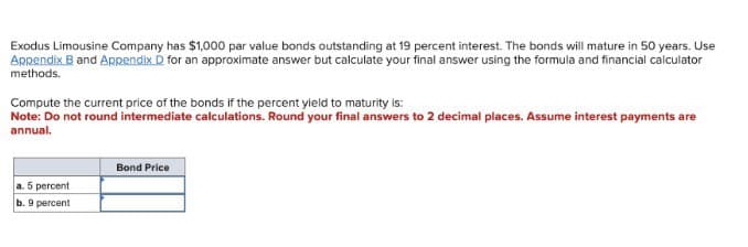 Exodus Limousine Company has $1,000 par value bonds outstanding at 19 percent interest. The bonds will mature in 50 years. Use
Appendix B and Appendix D for an approximate answer but calculate your final answer using the formula and financial calculator
methods.
Compute the current price of the bonds if the percent yield to maturity is:
Note: Do not round intermediate calculations. Round your final answers to 2 decimal places. Assume interest payments are
annual.
a. 5 percent
b. 9 percent
Bond Price