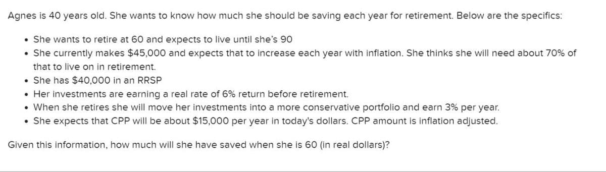 Agnes is 40 years old. She wants to know how much she should be saving each year for retirement. Below are the specifics:
• She wants to retire at 60 and expects to live until she's 90
• She currently makes $45,000 and expects that to increase each year with inflation. She thinks she will need about 70% of
that to live on in retirement.
⚫ She has $40,000 in an RRSP
⚫ Her investments are earning a real rate of 6% return before retirement.
• When she retires she will move her investments into a more conservative portfolio and earn 3% per year.
She expects that CPP will be about $15,000 per year in today's dollars. CPP amount is inflation adjusted.
Given this information, how much will she have saved when she is 60 (in real dollars)?