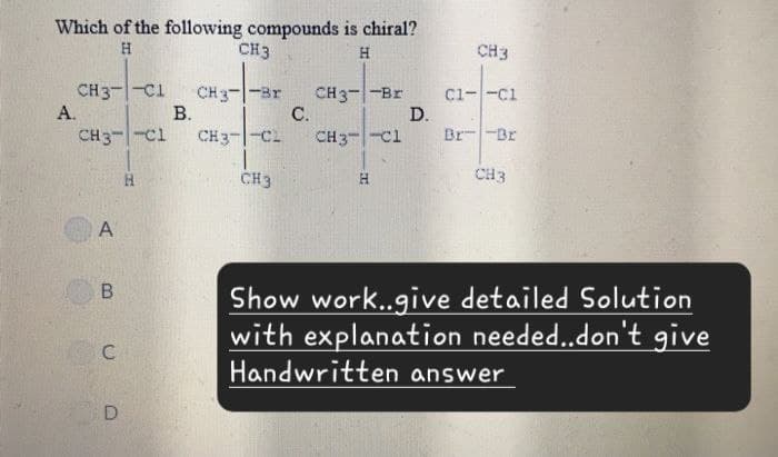 Which of the following compounds is chiral?
H
CH3
H
CH3
CH3- -C1
CH3--Br
CH3--Br
C1- -C1
A.
B.
C.
D.
CH3- -C1
CH3-CL
CH3 C1
Br Br
H
CH3
CH3
A
B
C
D
Show work..give detailed Solution
with explanation needed..don't give
Handwritten answer
