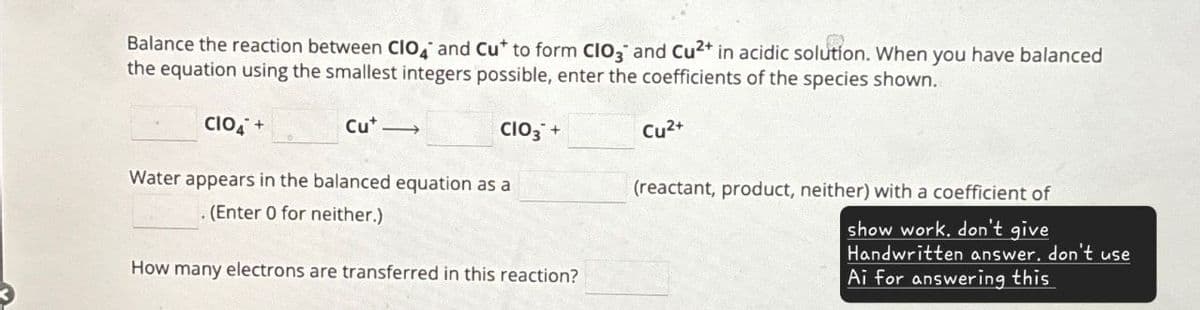 Balance the reaction between CIO and Cu* to form CIO, and Cu2+ in acidic solution. When you have balanced
the equation using the smallest integers possible, enter the coefficients of the species shown.
CIO4+
Cu->
CIO3 +
Cu2+
Water appears in the balanced equation as a
. (Enter 0 for neither.)
How many electrons are transferred in this reaction?
(reactant, product, neither) with a coefficient of
show work. don't give
Handwritten answer. don't use
Ai for answering this