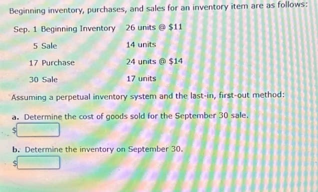 Beginning inventory, purchases, and sales for an inventory item are as follows:
Sep. 1 Beginning Inventory 26 units @ $11
5 Sale
17 Purchase
30 Sale
14 units
24 units @ $14
17 units
Assuming a perpetual inventory system and the last-in, first-out method:
a. Determine the cost of goods sold for the September 30 sale.
b. Determine the inventory on September 30.