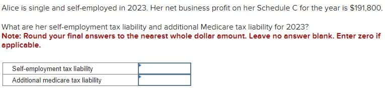 Alice is single and self-employed in 2023. Her net business profit on her Schedule C for the year is $191,800.
What are her self-employment tax liability and additional Medicare tax liability for 2023?
Note: Round your final answers to the nearest whole dollar amount. Leave no answer blank. Enter zero if
applicable.
Self-employment tax liability
Additional medicare tax liability