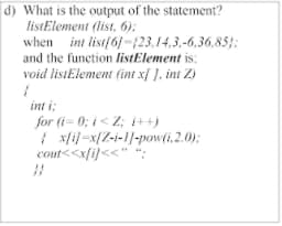 d) What is the output of the statement?
listElement (list, 6):
when int list{6j-f23,14.3,-6,36,85;:
and the function listElement is:
void listElement (int x{ ], int Z)
int i:
for (i= 0; i< Z; 1++)
| xfil=x{Z-i-1/-powli.2.0);
cout<<xfi}<<" *;

