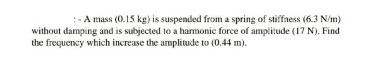 :- A mass (0.15 kg) is suspended from a spring of stiffness (6.3 N/m)
without damping and is subjected to a harmonic force of amplitude (17 N). Find
the frequency which increase the amplitude to (0.44 m).
