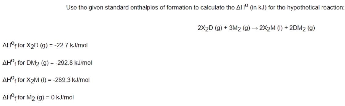Use the given standard enthalpies of formation to calculate the AH° (in kJ) for the hypothetical reaction:
2X2D (g) + 3M2 (g) → 2X2M (1) + 2DM2 (g)
AH°F for X2D (g) = -22.7 kJ/mol
AH°f for DM2 (g) = -292.8 kJ/mol
AH°F for X2M (1) = -289.3 kJ/mol
AH°f for M2 (g) = 0 kJ/mol
