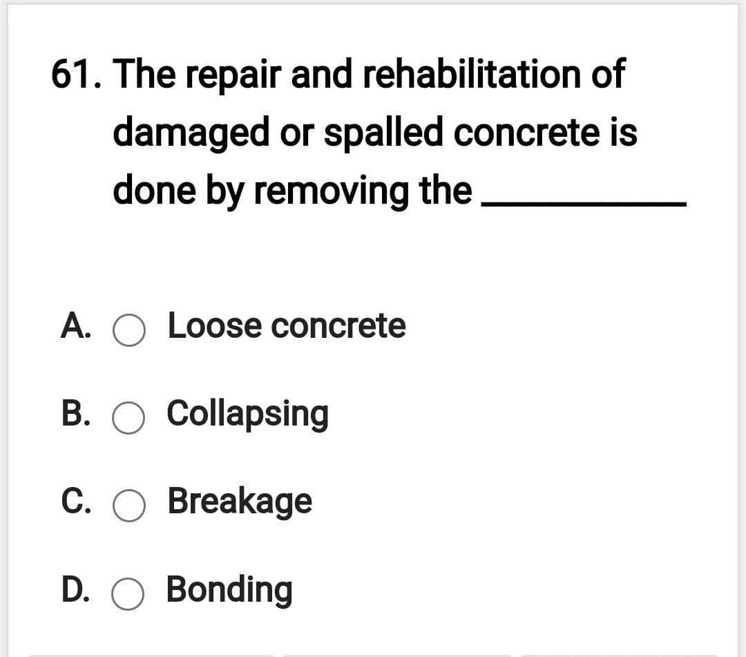 61. The repair and rehabilitation of
damaged or spalled concrete is
done by removing the
A. O Loose concrete
B. O Collapsing
C. O Breakage
D. O Bonding
