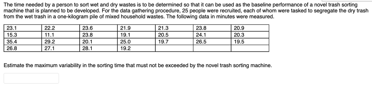 The time needed by a person to sort wet and dry wastes is to be determined so that it can be used as the baseline performance of a novel trash sorting
machine that is planned to be developed. For the data gathering procedure, 25 people were recruited, each of whom were tasked to segregate the dry trash
from the wet trash in a one-kilogram pile of mixed household wastes. The following data in minutes were measured.
23.1
22.2
23.6
21.9
21.3
23.8
20.9
15.3
11.1
23.8
19.1
20.5
24.1
20.3
35.4
29.2
20.1
25.0
19.7
26.5
19.5
26.8
27.1
28.1
19.2
Estimate the maximum variability in the sorting time that must not be exceeded by the novel trash sorting machine.