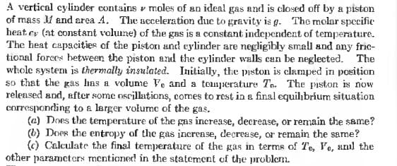 A vertical cylinder contains v moles of an ideal gas and is closed off by a piston
of mass and area A. The acceleration due to gravity is g. The molar specific
heat cy (at constant volume) of the gas is a constant independent of temperature.
The heat capacities of the piston und cylinder are negligibly small and any fric-
tional forees between the piston and the cylinder walls can be neglected. The
whole system is thermaly insulated. Initially, the piston is clamped in position
so that the gas has a volume Ve and a tomperature Tn. The pıston is now
released and, after some nscillations, comes to rest in a final equilibrium situation
corresponding to a larger volumc of the gas.
(@) Does the temperature of the gas increase, decrease, or remain the same?
(b) Does the entropy of the gas increase, decrease, or remain the same?
(c) Calculate the final temperature of the gas in terms of Te, lo, unl the
other parameters mentioned in the statement of the prublem.
