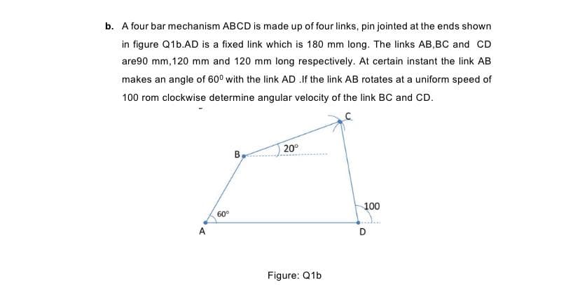 b. A four bar mechanism ABCD is made up of four links, pin jointed at the ends shown
in figure Q1b.AD is a fixed link which is 180 mm long. The links AB,BC and CD
are90 mm, 120 mm and 120 mm long respectively. At certain instant the link AB
makes an angle of 60° with the link AD .If the link AB rotates at a uniform speed of
100 rom clockwise determine angular velocity of the link BC and CD.
20°
100
60°
A
D
Figure: Q1b
